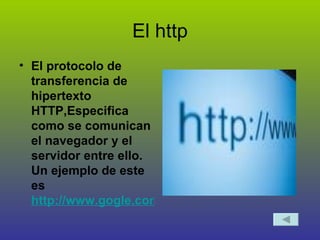 El http El protocolo de transferencia de hipertexto HTTP,Especifica como se comunican  el navegador y el servidor entre ello. Un ejemplo de este es  http://www.gogle.com 