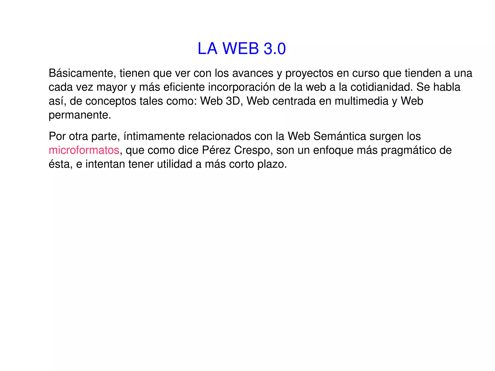 LA WEB 3.0   Básicamente, tienen que ver con los avances y proyectos en curso que tienden a una cada vez mayor y más eficiente incorporación de la web a la cotidianidad. Se habla así, de conceptos tales como: Web 3D, Web centrada en multimedia y Web permanente. Por otra parte, íntimamente relacionados con la Web Semántica surgen los  microformatos ,  que como dice Pérez Crespo, son un enfoque más pragmático de ésta, e intentan tener utilidad a más corto plazo.  