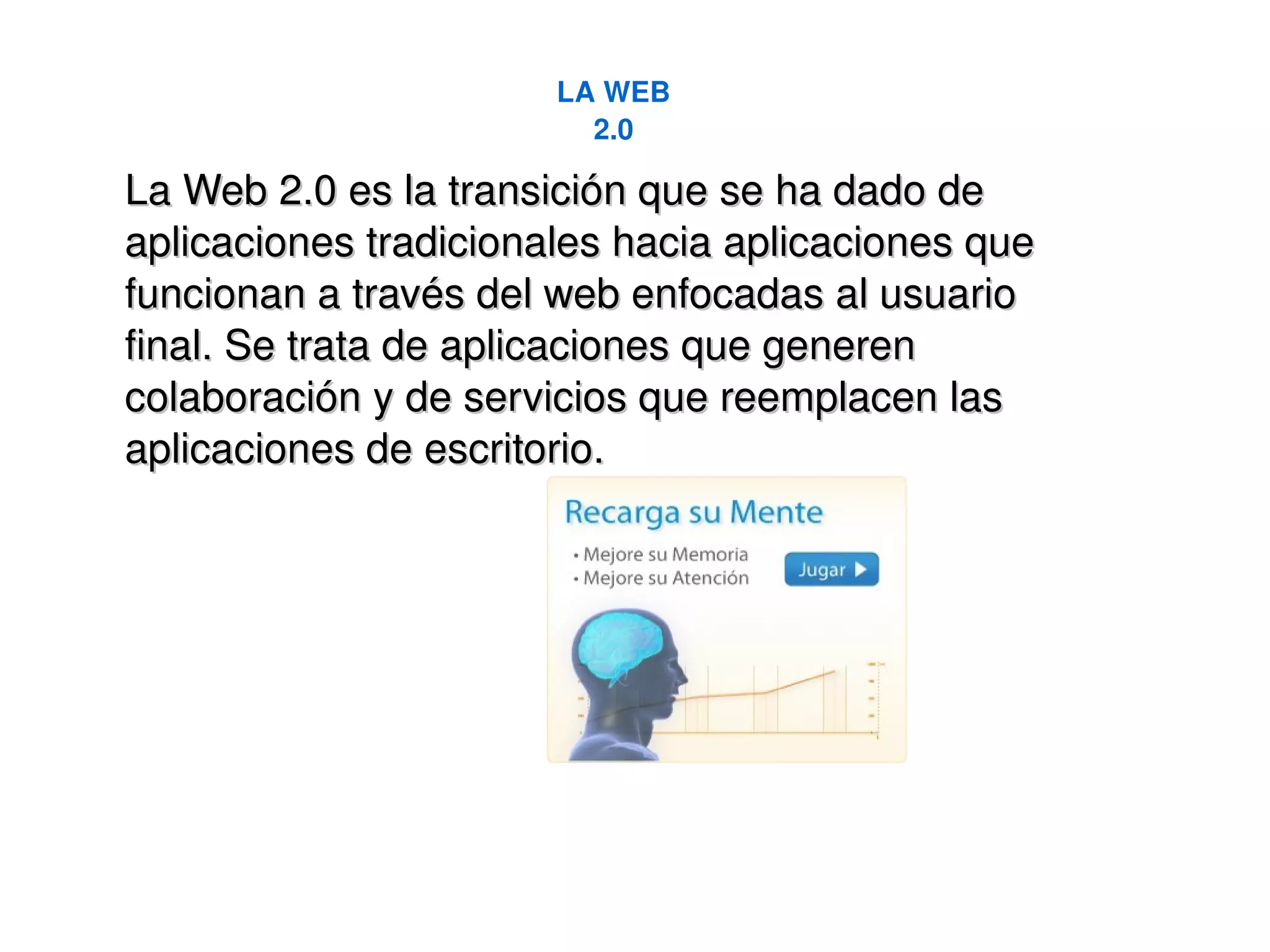 LA WEB 2.0 La Web 2.0 es la transición que se ha dado de aplicaciones tradicionales hacia aplicaciones que funcionan a través del web enfocadas al usuario final. Se trata de aplicaciones que generen colaboración y de servicios que reemplacen las aplicaciones de escritorio. 
