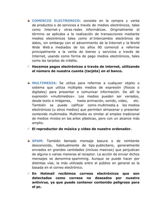 COMERCIO ELECTRONICO: consiste en la compra y venta
  de productos o de servicios a través de medios electrónicos, tales
  como Internet y otras redes informáticas. Originalmente el
  término se aplicaba a la realización de transacciones mediante
  medios electrónicos tales como el Intercambio electrónico de
  datos, sin embargo con el advenimiento de la Internet y la World
  Wide Web a mediados de los años 90 comenzó a referirse
  principalmente a la venta de bienes y servicios a través de
  Internet, usando como forma de pago medios electrónicos, tales
  como las tarjetas de crédito.
 Hacemos pagos electrónicos a través de internet, utilizando
  el número de nuestra cuenta (tarjeta) en el banco.


  MULTIMEDIA: Se utiliza para referirse a cualquier objeto o
  sistema que utiliza múltiples medios de expresión (físicos o
  digitales) para presentar o comunicar información. De allí la
  expresión «multimedios». Los medios pueden ser variados,
  desde texto e imágenes,     hasta animación, sonido, video,  etc.
  También se puede calificar como multimedia a los medios
  electrónicos (u otros medios) que permiten almacenar y presentar
  contenido multimedia. Multimedia es similar al empleo tradicional
  de medios mixtos en las artes plásticas, pero con un alcance más
  amplio.
 El reproductor de música y video de nuestro ordenador.


  SPAM: También llamado mensaje basura o de remitente
  desconocido, habitualmente de tipo publicitario, generalmente
  enviados en grandes cantidades (incluso masivas) que perjudican
  de alguna o varias maneras al receptor. La acción de enviar dichos
  mensajes se denomina spamming. Aunque se puede hacer por
  distintas vías, la más utilizada entre el público en general es la
  basada en el correo electrónico.
 En Hotmail recibimos correos electrónicos que son
  detectados como correos no deseados por nuestro
  antivirus, ya que puede contener contenido peligroso para
  el pc.
 