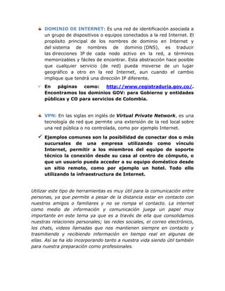 DOMINIO DE INTERNET: Es una red de identificación asociada a
       un grupo de dispositivos o equipos conectados a la red Internet. El
       propósito principal de los nombres de dominio en Internet y
       del sistema de nombres de dominio (DNS), es traducir
       las direcciones IP de cada nodo activo en la red, a términos
       memorizables y fáciles de encontrar. Esta abstracción hace posible
       que cualquier servicio (de red) pueda moverse de un lugar
       geográfico a otro en la red Internet, aun cuando el cambio
       implique que tendrá una dirección IP diferente.
    En   páginas    como:    http://www.registraduria.gov.co/.
     Encontramos los dominios GOV: para Gobierno y entidades
     públicas y CO para servicios de Colombia.


       VPN: En las siglas en inglés de Virtual Private Network, es una
       tecnología de red que permite una extensión de la red local sobre
       una red pública o no controlada, como por ejemplo Internet.

      Ejemplos comunes son la posibilidad de conectar dos o más
       sucursales de una empresa utilizando como vínculo
       Internet, permitir a los miembros del equipo de soporte
       técnico la conexión desde su casa al centro de cómputo, o
       que un usuario pueda acceder a su equipo doméstico desde
       un sitio remoto, como por ejemplo un hotel. Todo ello
       utilizando la infraestructura de Internet.


Utilizar este tipo de herramientas es muy útil para la comunicación entre
personas, ya que permite a pesar de la distancia estar en contacto con
nuestros amigos o familiares y no se rompa el contacto. La internet
como medio de información y comunicación juega un papel muy
importante en este tema ya que es a través de ella que consolidamos
nuestras relaciones personales; las redes sociales, el correo electrónico,
los chats, videos llamadas que nos mantienen siempre en contacto y
trasmitiendo y recibiendo información en tiempo real en algunas de
ellas. Así se ha ido incorporando tanto a nuestra vida siendo útil también
para nuestra preparación como profesionales.
 