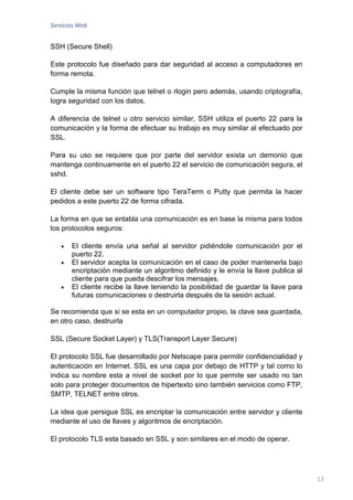 Servicios Web


SSH (Secure Shell)

Este protocolo fue diseñado para dar seguridad al acceso a computadores en
forma remota.

Cumple la misma función que telnet o rlogin pero además, usando criptografía,
logra seguridad con los datos.

A diferencia de telnet u otro servicio similar, SSH utiliza el puerto 22 para la
comunicación y la forma de efectuar su trabajo es muy similar al efectuado por
SSL.

Para su uso se requiere que por parte del servidor exista un demonio que
mantenga continuamente en el puerto 22 el servicio de comunicación segura, el
sshd.

El cliente debe ser un software tipo TeraTerm o Putty que permita la hacer
pedidos a este puerto 22 de forma cifrada.

La forma en que se entabla una comunicación es en base la misma para todos
los protocolos seguros:

       El cliente envía una señal al servidor pidiéndole comunicación por el
       puerto 22.
       El servidor acepta la comunicación en el caso de poder mantenerla bajo
       encriptación mediante un algoritmo definido y le envía la llave publica al
       cliente para que pueda descifrar los mensajes.
       El cliente recibe la llave teniendo la posibilidad de guardar la llave para
       futuras comunicaciones o destruirla después de la sesión actual.

Se recomienda que si se esta en un computador propio, la clave sea guardada,
en otro caso, destruirla

SSL (Secure Socket Layer) y TLS(Transport Layer Secure)

El protocolo SSL fue desarrollado por Netscape para permitir confidencialidad y
autenticación en Internet. SSL es una capa por debajo de HTTP y tal como lo
indica su nombre esta a nivel de socket por lo que permite ser usado no tan
solo para proteger documentos de hipertexto sino también servicios como FTP,
SMTP, TELNET entre otros.

La idea que persigue SSL es encriptar la comunicación entre servidor y cliente
mediante el uso de llaves y algoritmos de encriptación.

El protocolo TLS esta basado en SSL y son similares en el modo de operar.




                                                                                     13
 