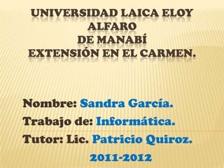 UNIVERSIDAD LAICA ELOY
        ALFARO
      DE MANABÍ
EXTENSIÓN EN EL CARMEN.



Nombre: Sandra García.
Trabajo de: Informática.
Tutor: Lic. Patricio Quiroz.
           2011-2012
 