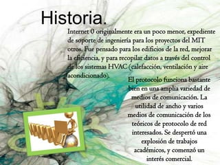 Historia.
   Internet 0 originalmente era un poco menor, expediente
   de soporte de ingeniería para los proyectos del MIT
   otros. Fue pensado para los edificios de la red, mejorar
   la eficiencia, y para recopilar datos a través del control
   de los sistemas HVAC (calefacción, ventilación y aire
   acondicionado).
                            El protocolo funciona bastante
                            bien en una amplia variedad de
                             medios de comunicación. La
                               utilidad de ancho y varios
                            medios de comunicación de los
                             teóricos de protocolo de red
                             interesados. Se despertó una
                                  explosión de trabajos
                              académicos, y comenzó un
                                    interés comercial.
 