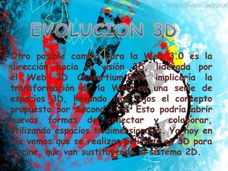 Otro posible camino para la Web 3.0 es la
dirección hacia la visión 3D, liderada por
el Web 3D Consortium.Esto implicaría la
transformación de la Web en una serie de
espacios 3D, llevando más lejos el concepto
propuesto por Second Life. Esto podría abrir
nuevas formas de conectar y colaborar,
utilizando espacios tridimensionales. Ya hoy en
día vemos que se realizan películas en 3D para
el cine, que van sustituyendo al sistema 2D.
 