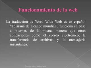 La traducción de Word Wide Web es en español
  “Telaraña de alcance mundial”, funciona en base
  a internet, de la misma manera que otras
  aplicaciones como el correo electrónico, la
  transferencia de archivos y la mensajería
  instantánea.




           Chocobar Julieta - Aguilera Lisette   5
 