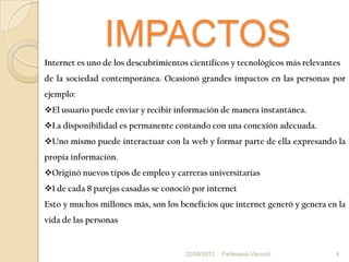 IMPACTOS
Internet es uno de los descubrimientos científicos y tecnológicos más relevantes
de la sociedad contemporánea. Ocasionó grandes impactos en las personas por
ejemplo:
El usuario puede enviar y recibir información de manera instantánea.
La disponibilidad es permanente contando con una conexión adecuada.
Uno mismo puede interactuar con la web y formar parte de ella expresando la
propia información.
Originó nuevos tipos de empleo y carreras universitarias
1 de cada 8 parejas casadas se conoció por internet
Esto y muchos millones más, son los beneficios que internet generó y genera en la
vida de las personas


                                      22/08/2012   Partesano-Visconti         4
 