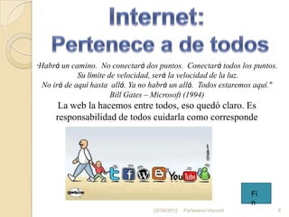 “Habrá un camino. No conectará dos puntos. Conectará todos los puntos.
            Su límite de velocidad, será la velocidad de la luz.
 No irá de aquí hasta allá. Ya no habrá un allá. Todos estaremos aquí.”
                       Bill Gates – Microsoft (1994)
      La web la hacemos entre todos, eso quedó claro. Es
     responsabilidad de todos cuidarla como corresponde




                                                                    Fi
                                                                    n
                                  22/08/2012   Partesano-Visconti         9
 