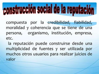 compuesta por la credibilidad, fiabilidad,
moralidad y coherencia que se tiene de una
persona, organismo, institución, empresa,
etc.
 la reputación puede construirse desde una
multiplicidad de fuentes y ser utilizada por
muchos otros usuarios para realizar juicios de
valor
 