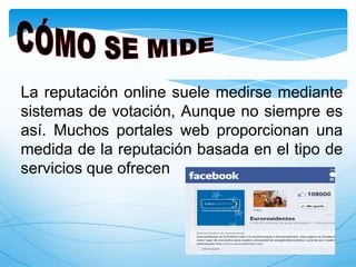 La reputación online suele medirse mediante
sistemas de votación, Aunque no siempre es
así. Muchos portales web proporcionan una
medida de la reputación basada en el tipo de
servicios que ofrecen
 