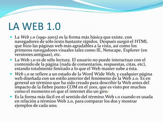 LA WEB 1.0
 La Web 1.0 (1991-2003) es la forma más básica que existe, con
  navegadores de sólo texto bastante rápidos. D...