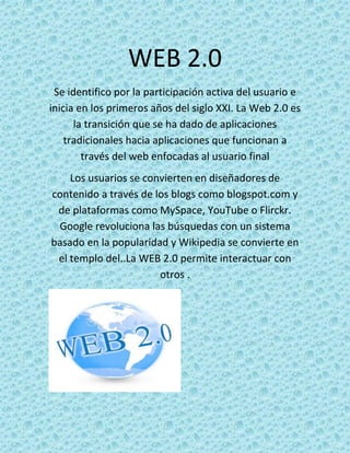 WEB 2.0
 Se identifico por la participación activa del usuario e
inicia en los primeros años del siglo XXI. La Web 2.0 es
      la transición que se ha dado de aplicaciones
    tradicionales hacia aplicaciones que funcionan a
        través del web enfocadas al usuario final
    Los usuarios se convierten en diseñadores de
contenido a través de los blogs como blogspot.com y
 de plataformas como MySpace, YouTube o Flirckr.
 Google revoluciona las búsquedas con un sistema
basado en la popularidad y Wikipedia se convierte en
 el templo del..La WEB 2.0 permite interactuar con
                       otros .
 