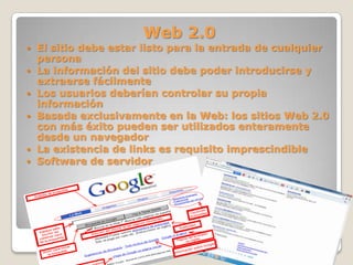 Web 2.0
 El sitio debe estar listo para la entrada de cualquier
persona
 La información del sitio debe poder introducirse y
extraerse fácilmente
 Los usuarios deberían controlar su propia
información
 Basada exclusivamente en la Web: los sitios Web 2.0
con más éxito pueden ser utilizados enteramente
desde un navegador
 La existencia de links es requisito imprescindible
 Software de servidor
 