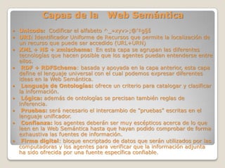 Capas de la Web Semántica
 Unicode: Codificar el alfabeto ^_»xyv>;@'‡g§š
 URI: Identificador Uniforme de Recursos que permite la localización de
un recurso que puede ser accedido (URL+URN)
 XML + NS + xmlschema: En esta capa se agrupan las diferentes
tecnologías que hacen posible que los agentes puedan entenderse entre
ellos.
 RDF + RDFSchema: basada y apoyada en la capa anterior, esta capa
define el lenguaje universal con el cual podemos expresar diferentes
ideas en la Web Semántica.
 Lenguaje de Ontologías: ofrece un criterio para catalogar y clasificar
la información.
 Lógica: además de ontologías se precisan también reglas de
inferencia.
 Pruebas: será necesario el intercambio de "pruebas" escritas en el
lenguaje unificador.
 Confianza: los agentes deberán ser muy escépticos acerca de lo que
leen en la Web Semántica hasta que hayan podido comprobar de forma
exhaustiva las fuentes de información.
 Firma digital: bloque encriptado de datos que serán utilizados por las
computadoras y los agentes para verificar que la información adjunta
ha sido ofrecida por una fuente específica confiable.
 