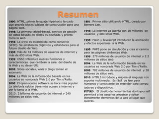 Resumen
1990: HTML, primer lenguaje hipertexto lanzado
que proveía blocks básicos de construcción para una
página Web.
1992: La primera tabled-based, servicio de gestión
de datos basado en tablas es diseñada y pronto
toma la Web.
1994: La www es establecida como consorcio
(W3C). Se establecen objetivos y estándares para el
futuro diseño de Web.
1996: Más de 74 millones de usuarios de internet y
más de 650 sitios Web.
1999: CSS3 Introduce nuevas funciones y
características que cambian la cara del diseño de
la Web y su desarrollo.
2003: Sitios sociales, wikis y blogs toman el
escenario.
2004: La Web de la información basada en los
usuarios es nombrada Web 2.0 por Tim o’Reilly.
2008: El open-source software se hace más popular.
La telefonía celular tiene más acceso a internet y
por lo tanto a la Web.
2010: 2 billones de usuarios de internet y 240
millones de sitios web.
1991: Primer sitio utilizando HTML, creado por
Berners Lee.
1993: La internet ya cuenta con 10 millones de
usuarios y 600 sitios Web.
1995: Flash y Javascript introducen la animación
y efectos especiales a la Web.
1998: PHP3 pone en circulación y crea el camino
para las páginas dinámicas Web.
1999: 279 millones de usuarios de internet y 2.2
millones de sitios Web.
2004: La Web de la información basada en los
usuarios es nombrada Web 2.0 por Tim o’Reilly.
2003: 782 millones de usuarios de internet y 38
millones de sitios web.
2010: HTML5 introduce y mejora el lenguaje con
soporte multimedia. Es fácil de leer para
humanos y consistente de entender para compu
tadoras y dispositivos.
Futuro: El diseño de herramientas do-it-yourself
permitirá a los usuarios arrastrar y soltar
literalmente elementos de la web al lugar que
quieras.
 