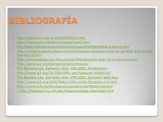 BIBLIOGRAFÍA
 http://pespmc1.vub.ac.be/SUPORGLI.html
 http://hipertexto.info/documentos/web2.htm
 http://www.oreillynet.com/pub/a/oreilly/tim/news/2005/09/30/what-is-web-20.html
 http://tendenciasweb.about.com/od/nociones-basicas/a/Que-Es-La-Web-3-0-O-Web-
Semantica.htm
 http://knowledgegroup.ning.com/profiles/blogs/la-web-30-la-interconexion
 http://www.w3.org/standards/semanticweb/
 Tim Berners-Lee. Semantic Web -XML2000. Architecture
 http://www.w3.org/TR/2004/REC-owl-features-20040210/
 Tim Berners-Lee. Semantic Web -XML2000. Semantic Web Bus.
 http://www.w3.org/2000/Talks/1206-xml2k-tbl/slide14-0.html
 http://www.w3c.es/divulgacion/guiasbreves/WebSemantica
 : http://haystack.lcs.mit.edu/staging/eclipse-download.html
 