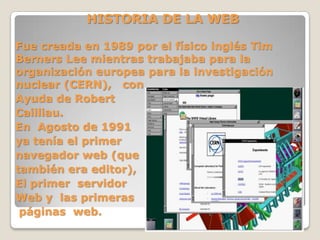 HISTORIA DE LA WEB
Fue creada en 1989 por el físico inglés Tim
Berners Lee mientras trabajaba para la
organización europea para la investigación
nuclear (CERN), con
Ayuda de Robert
Cailliau.
En Agosto de 1991
ya tenía el primer
navegador web (que
también era editor),
El primer servidor
Web y las primeras
páginas web.
 