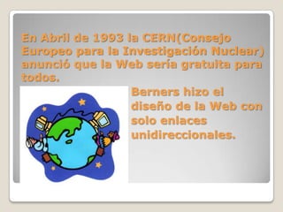 En Abril de 1993 la CERN(Consejo
Europeo para la Investigación Nuclear)
anunció que la Web sería gratuita para
todos.
Berners hizo el
diseño de la Web con
solo enlaces
unidireccionales.
 