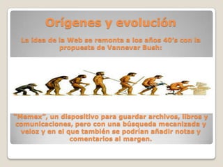 Orígenes y evolución
La idea de la Web se remonta a los años 40’s con la
propuesta de Vannevar Bush:
“Memex”, un dispositivo para guardar archivos, libros y
comunicaciones, pero con una búsqueda mecanizada y
veloz y en el que también se podrían añadir notas y
comentarios al margen.
 