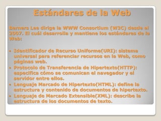 Estándares de la Web
Berners Lee dirige la WWW Consortium (W3C) desde el
2007. El cuál desarrolla y mantiene los estándares de la
Web:
 Identificador de Recurso Uniforme(URI): sistema
universal para referenciar recursos en la Web, como
páginas web.
 Protocolo de Transferencia de Hipertexto(HTTP):
especifica cómo se comunican el navegador y el
servidor entre ellos.
 Lenguaje Marcado de Hipertexto(HTML): define la
estructura y contenido de documentos de hipertexto.
 Lenguaje de Marcado Extensible(XML): describe la
estructura de los documentos de texto.
 
