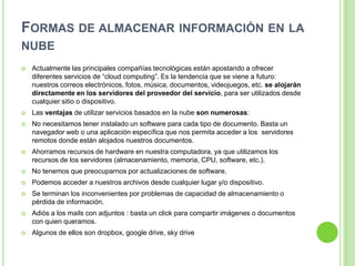 FORMAS DE ALMACENAR INFORMACIÓN EN LA
NUBE
 Actualmente las principales compañías tecnológicas están apostando a ofrecer
diferentes servicios de “cloud computing”. Es la tendencia que se viene a futuro:
nuestros correos electrónicos, fotos, música, documentos, videojuegos, etc. se alojarán
directamente en los servidores del proveedor del servicio, para ser utilizados desde
cualquier sitio o dispositivo.
 Las ventajas de utilizar servicios basados en la nube son numerosas:
 No necesitamos tener instalado un software para cada tipo de documento. Basta un
navegador web o una aplicación específica que nos permita acceder a los servidores
remotos donde están alojados nuestros documentos.
 Ahorramos recursos de hardware en nuestra computadora, ya que utilizamos los
recursos de los servidores (almacenamiento, memoria, CPU, software, etc.).
 No tenemos que preocuparnos por actualizaciones de software.
 Podemos acceder a nuestros archivos desde cualquier lugar y/o dispositivo.
 Se terminan los inconvenientes por problemas de capacidad de almacenamiento o
pérdida de información.
 Adiós a los mails con adjuntos : basta un click para compartir imágenes o documentos
con quien queramos.
 Algunos de ellos son dropbox, google drive, sky drive
 