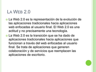 LA WEB 2.0
 La Web 2.0 es la representación de la evolución de
las aplicaciones tradicionales hacia aplicaciones
web enfocadas al usuario final. El Web 2.0 es una
actitud y no precisamente una tecnología.
 La Web 2.0 es la transición que se ha dado de
aplicaciones tradicionales hacia aplicaciones que
funcionan a través del web enfocadas al usuario
final. Se trata de aplicaciones que generen
colaboración y de servicios que reemplacen las
aplicaciones de escritorio.
 