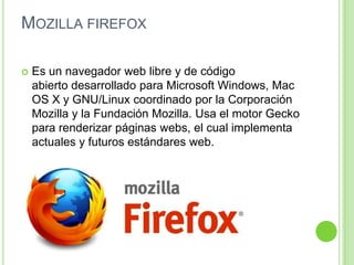 MOZILLA FIREFOX
 Es un navegador web libre y de código
abierto desarrollado para Microsoft Windows, Mac
OS X y GNU/Linux coordinado por la Corporación
Mozilla y la Fundación Mozilla. Usa el motor Gecko
para renderizar páginas webs, el cual implementa
actuales y futuros estándares web.
 