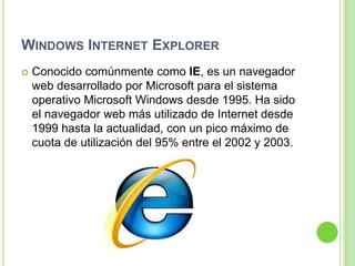 WINDOWS INTERNET EXPLORER
 Conocido comúnmente como IE, es un navegador
web desarrollado por Microsoft para el sistema
operativo Microsoft Windows desde 1995. Ha sido
el navegador web más utilizado de Internet desde
1999 hasta la actualidad, con un pico máximo de
cuota de utilización del 95% entre el 2002 y 2003.
 