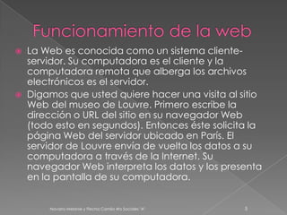  La Web es conocida como un sistema cliente-
servidor. Su computadora es el cliente y la
computadora remota que alberga los archivos
electrónicos es el servidor.
 Digamos que usted quiere hacer una visita al sitio
Web del museo de Louvre. Primero escribe la
dirección o URL del sitio en su navegador Web
(todo esto en segundos). Entonces éste solicita la
página Web del servidor ubicado en París. El
servidor de Louvre envía de vuelta los datos a su
computadora a través de la Internet. Su
navegador Web interpreta los datos y los presenta
en la pantalla de su computadora.
Navarro Melanie y Flecha Camila 4to Sociales "A" 5
 