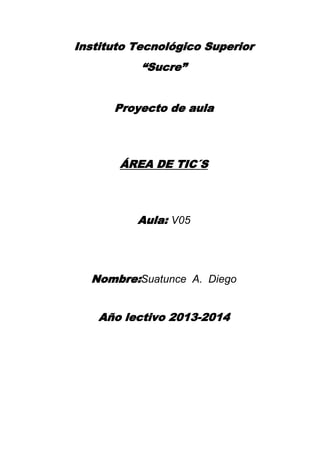 Instituto Tecnológico Superior
“Sucre”
Proyecto de aula

ÁREA DE TIC´S

Aula: V05

Nombre:Suatunce A. Diego
Año lectivo 2013-2014

 