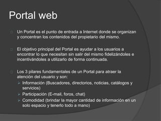 Portal web
Un Portal es el punto de entrada a Internet donde se organizan
y concentran los contenidos del propietario del mismo.
El objetivo principal del Portal es ayudar a los usuarios a
encontrar lo que necesitan sin salir del mismo fidelizándoles e
incentivándoles a utilizarlo de forma continuada.
Los 3 pilares fundamentales de un Portal para atraer la
atención del usuario y son:
 Información (Buscadores, directorios, noticias, catálogos y
servicios)
 Participación (E-mail, foros, chat)
 Comodidad (brindar la mayor cantidad de información en un
solo espacio y tenerlo todo a mano)
 