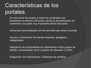 Características de los
portales
Un solo punto de acceso a todos los contenidos que
pertenecen al dominio del portal, siendo la administración de
contenidos una parte muy importante dentro del portal.
Interacción personalizada con los servicios que ofrece el portal
Acceso a información de fuentes diversas, agregada y
categorizada
Integración de herramientas de colaboración como grupos de
trabajo, comunidades, foros o grupos de discusión y chat’s.
Integración con Aplicaciones y Sistemas de workflow
 