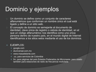 Dominio y ejemplos
Un dominio se define como un conjunto de caracteres
alfanuméricos que conforman un nombre único el cual está
ligado y define a un sitio web.
El concepto de dominio es semejante al documento de
identidad, clave única de registro o cédula de identidad, en el
que un código alfanumérico nos identifica como una única
persona dentro de nuestro país, en el mundo digital de Internet
identificamos a los sitios webs mediante el uso de los dominios.
 EJEMPLOS:
 google.com
 eluniversal.com.mx
 www.masadelante.com
 .co, para servicios de Colombia
 fm, para páginas del país Estados Federados de Micronesia, pero usado
también para estaciones de radio de frecuencia modulada
 