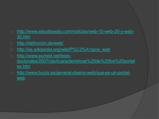 http://www.estudioseijo.com/noticias/web-10-web-20-y-web-
30.htm
http://definicion.de/web/
http://es.wikipedia.org/wiki/P%C3%A1gina_web
http://www.eumed.net/tesis-
doctorales/2007/cavl/caracteristicas%20de%20los%20portal
es.htm
http://www.buyto.es/general-diseno-web/que-es-un-portal-
web
 