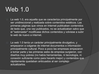 Web 1.0
La web 1.0, era aquella que se caracteriza principalmente por
ser unidireccional y realizada sobre contenidos estáticos. Las
primeras páginas que vimos en Internet publicaban contenidos
de texto que, una vez publicados, no se actualizaban salvo que
el "webmaster" modificase dichos contenidos y volviese a subir
la web de nuevo a internet.
La web 1.0 tenía un carácter principalmente divulgativo, y
empezaron a colgarse de internet documentos e información
principalmente cultural. Poco a poco las empresas empezaron
a tomar parte y las primeras webs de empresa surgieron, con
diseños muy pobres (no había herramientas, ni tecnología, ni
conexión suficiente como para hacerlo mejor) y contenidos que
rápidamente quedaban anticuados al ser complejo
actualizarlos.
 