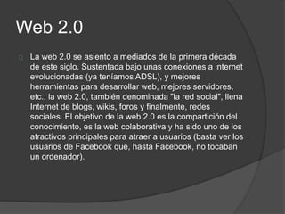 Web 2.0
La web 2.0 se asiento a mediados de la primera década
de este siglo. Sustentada bajo unas conexiones a internet
evolucionadas (ya teníamos ADSL), y mejores
herramientas para desarrollar web, mejores servidores,
etc., la web 2.0, también denominada "la red social", llena
Internet de blogs, wikis, foros y finalmente, redes
sociales. El objetivo de la web 2.0 es la compartición del
conocimiento, es la web colaborativa y ha sido uno de los
atractivos principales para atraer a usuarios (basta ver los
usuarios de Facebook que, hasta Facebook, no tocaban
un ordenador).
 