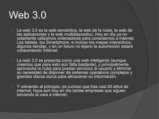 Web 3.0
La web 3.0 es la web semántica, la web de la nube, la web de
las aplicaciones y la web multidispositivo. Hoy en día ya no
solamente utilizamos ordenadores para conectarnos a Internet.
Los tablets, los Smartphone, e incluso los mapas interactivos,
algunas tiendas, y en un futuro no lejano la automoción estará
consumiendo Internet.
La web 3.0 se presenta como una web inteligente (aunque
creemos que para esto aun falta bastante), y principalmente
aprovecha la nube para prestar servicios al usuario y eliminar
su necesidad de disponer de sistemas operativos complejos y
grandes discos duros para almacenar su información.
Y volviendo al principio, es curioso que tras casi 20 años de
internet, haya aún hoy en día tantas empresas que siguen
torciendo la cara a internet.
 