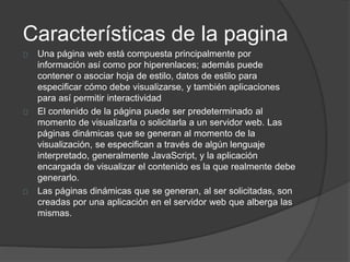 Características de la pagina
Una página web está compuesta principalmente por
información así como por hiperenlaces; además puede
contener o asociar hoja de estilo, datos de estilo para
especificar cómo debe visualizarse, y también aplicaciones
para así permitir interactividad
El contenido de la página puede ser predeterminado al
momento de visualizarla o solicitarla a un servidor web. Las
páginas dinámicas que se generan al momento de la
visualización, se especifican a través de algún lenguaje
interpretado, generalmente JavaScript, y la aplicación
encargada de visualizar el contenido es la que realmente debe
generarlo.
Las páginas dinámicas que se generan, al ser solicitadas, son
creadas por una aplicación en el servidor web que alberga las
mismas.
 