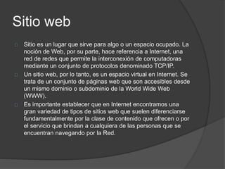 Sitio web
Sitio es un lugar que sirve para algo o un espacio ocupado. La
noción de Web, por su parte, hace referencia a Internet, una
red de redes que permite la interconexión de computadoras
mediante un conjunto de protocolos denominado TCP/IP.
Un sitio web, por lo tanto, es un espacio virtual en Internet. Se
trata de un conjunto de páginas web que son accesibles desde
un mismo dominio o subdominio de la World Wide Web
(WWW).
Es importante establecer que en Internet encontramos una
gran variedad de tipos de sitios web que suelen diferenciarse
fundamentalmente por la clase de contenido que ofrecen o por
el servicio que brindan a cualquiera de las personas que se
encuentran navegando por la Red.
 