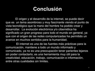 Conclusión
El origen y el desarrollo de la internet, se puede decir
que es un tema asombroso y muy fascinante viendo el punto de
vista tecnológico que la mano del hombre ha podido crear y
desarrollar. La evolución electrónica y/o cibernética ha
significado un gran progreso para todo el mundo en general, ya
que con el origen de las redes computarizadas ha permitido un
avance en muchos sentidos para la humanidad.
El internet es una de las fuentes más prácticas para la
comunicación, mantiene a todo un mundo informado y
comunicado, ya no es una preocupación tener parientes lejanos
sin poder contactarlo; es una herramienta muy útil para la
creatividad, educación, trabajo, comunicación e información,
entre otras cualidades sin limites.
10
 