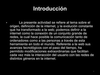 Introducción
• La presente actividad se refiere al tema sobre el
origen, definición de la internet, y la evolución constante
que ha transformado a la web; podemos definir a la
internet como la conexión de un conjunto grande de
redes, la cual hace posible la comunicación tanto de
ordenadores como a las personas a través de esta
herramienta en todo el mundo. Referente a la web sus
avances tecnológicos con el paso del tiempo, ha
permitido modificaciones extraordinarias que facilitan
cada vez más la interacción del usuario con las redes de
distintos géneros en la internet.
3
 