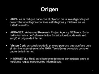 Origen
• ARPA: es la red que nace con el objetivo de la investigación y el
desarrollo tecnológico con fines estratégicos y militares en los
Estados unidos.
• APRANET: Advanced Research Project Agency NETwork. Es la
red informática de Defensa de los Estados Unidos, de esta red
surgió el origen de internet.
• Victon Cerf: es considerado la primera persona que acuña o crea
el término internet en el año 1970. También es conocido como el
padre de la internet.
• INTERNET (La Red) es el conjunto de redes conectadas entre sí
mediante reglas o protocolos informáticos.
4
 