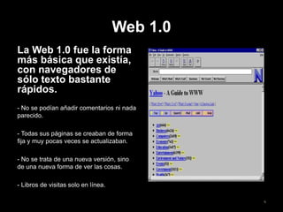 Web 1.0
La Web 1.0 fue la forma
más básica que existía,
con navegadores de
sólo texto bastante
rápidos.
- No se podían añadir comentarios ni nada
parecido.
- Todas sus páginas se creaban de forma
fija y muy pocas veces se actualizaban.
- No se trata de una nueva versión, sino
de una nueva forma de ver las cosas.
- Libros de visitas solo en línea.
6
 