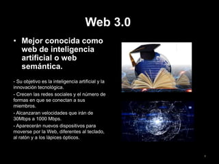 Web 3.0
• Mejor conocida como
web de inteligencia
artificial o web
semántica.
- Su objetivo es la inteligencia artificial y la
innovación tecnológica.
- Crecen las redes sociales y el número de
formas en que se conectan a sus
miembros.
- Alcanzaran velocidades que irán de
30Mbps a 1000 Mbps.
- Aparecerán nuevos dispositivos para
moverse por la Web, diferentes al teclado,
al ratón y a los lápices ópticos.
8
 