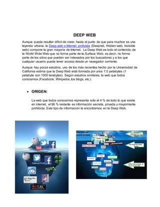 DEEP WEB
Aunque pueda resultar difícil de creer, hasta el punto de que para muchos es una
leyenda urbana; la Deep web o Internet profunda (Deepnet, Hidden web, Invisible
web) compone la gran mayoría de Internet. La Deep Web es todo el contenido de
la World Wide Web que no forma parte de la Surface Web, es decir, no forma
parte de los sitios que pueden ser indexados por los buscadores y a los que
cualquier usuario puede tener acceso desde un navegador corriente.
Aunque hay pocos estudios, uno de los más recientes hecho por la Universidad de
California estima que la Deep Web está formada por unos 7.5 petabytes (1
petabyte son 1000 terabytes). Según estudios similares, la web que todos
conocemos (Facebook, Wikipedia, los blogs, etc.)
 ORIGEN:
La web que todos conocemos representa solo el 4 % de todo lo que existe
en internet, el 96 % restante es información secreta, privada y mayormente
prohibida. Este tipo de información la encontramos en la Deep Web.
 