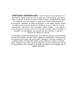 VENTAJAS Y DESVENTAJAS: Cuando se ingresa a buscar información a la
Deep Web las ventajas son las que toman el podio, pues se ha demostrado que al abrir el
abanico de opciones de elección, las tasas de calidad aumentan considerablemente. Dadas
las condiciones de la red y teniendo en cuenta que los motores de búsqueda no son
necesariamente calificadores de calidad de información, es más factible encontrar artículos
de calidad dentro de una base de datos de 100.000 que en una de 1.000. Por lo que las
investigaciones sobre diversos temas, conseguirán mejores resultados –y más originales-
con una búsqueda en esta parte de la web. Por otra parte es posible señalar el anonimato, la
privacidad, y las oportunidades que esto puede dar antes situaciones de opresión y
coartación de la libertad de expresión.
Las desventajas podrían estar protagonizadas por la dificultad del acceso a la web invisible
por parte de los usuarios más legos, pues la abundancia de información y de procesos que
hay que hacer para acceder a ella podría resultar abrumadora e incómoda (actualmente la
cantidad de datos en la Deep Web, superan a toda la información impresa en el mundo
entero). Además hay que contar el grado de peligrosidad que tiene esta parte de la web que
no está controlada a nivel estándares por los propios navegadores ni por organizaciones de
seguridad informática.
 