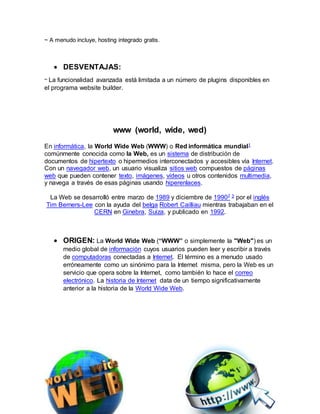 ~ A menudo incluye, hosting integrado gratis.
 DESVENTAJAS:
~ La funcionalidad avanzada está limitada a un número de plugins disponibles en
el programa website builder.
www (world, wide, wed)
En informática, la World Wide Web (WWW) o Red informática mundial1
comúnmente conocida como la Web, es un sistema de distribución de
documentos de hipertexto o hipermedios interconectados y accesibles vía Internet.
Con un navegador web, un usuario visualiza sitios web compuestos de páginas
web que pueden contener texto, imágenes, vídeos u otros contenidos multimedia,
y navega a través de esas páginas usando hiperenlaces.
La Web se desarrolló entre marzo de 1989 y diciembre de 19902 3 por el inglés
Tim Berners-Lee con la ayuda del belga Robert Cailliau mientras trabajaban en el
CERN en Ginebra, Suiza, y publicado en 1992.
 ORIGEN: La World Wide Web (“WWW” o simplemente la "Web") es un
medio global de información cuyos usuarios pueden leer y escribir a través
de computadoras conectadas a Internet. El término es a menudo usado
erróneamente como un sinónimo para la Internet misma, pero la Web es un
servicio que opera sobre la Internet, como también lo hace el correo
electrónico. La historia de Internet data de un tiempo significativamente
anterior a la historia de la World Wide Web.
 
