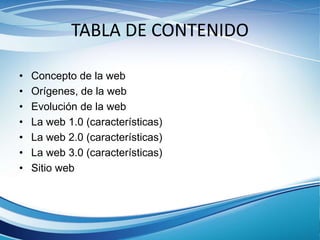 TABLA DE CONTENIDO
• Concepto de la web
• Orígenes, de la web
• Evolución de la web
• La web 1.0 (características)
• La web 2.0 (características)
• La web 3.0 (características)
• Sitio web
 