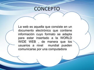 CONCEPTO
La web es aquella que consiste en un
documento electrónico que contiene
información cuyo formato se adapta
para estar insertado a la WORLD
WIDE WEB , de manera que los
usuarios a nivel mundial pueden
comunicarse por una computadora
 