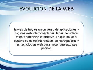 EVOLUCION DE LA WEB
la web de hoy es un universo de aplicaciones y
paginas web interconectadas llenas de videos,
fotos y contenido interactivo. Lo que no ve el
usuario es como interactúan los navegadores y
las tecnologías web para hacer que esto sea
posible.
 